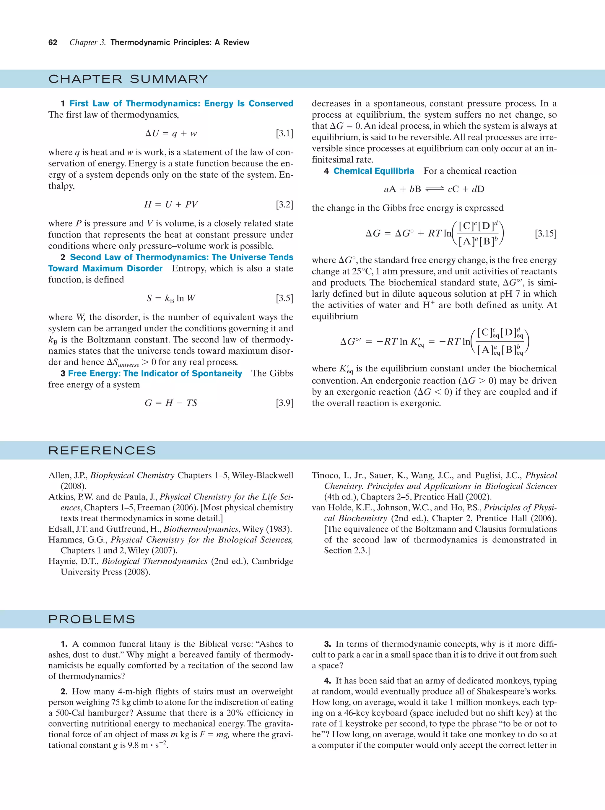 62

Chapter 3. Thermodynamic Principles: A Review

C HAPTE R S U M MARY
1 First Law of Thermodynamics: Energy Is Conserved

The first law of thermodynamics,
¢U ϭ q ϩ w

[3.1]

where q is heat and w is work, is a statement of the law of conservation of energy. Energy is a state function because the energy of a system depends only on the state of the system. Enthalpy,
H ϭ U ϩ PV

[3.2]

where P is pressure and V is volume, is a closely related state
function that represents the heat at constant pressure under
conditions where only pressure–volume work is possible.
2 Second Law of Thermodynamics: The Universe Tends
Toward Maximum Disorder Entropy, which is also a state

function, is defined
S ϭ kB ln W

[3.5]

where W, the disorder, is the number of equivalent ways the
system can be arranged under the conditions governing it and
kB is the Boltzmann constant. The second law of thermodynamics states that the universe tends toward maximum disorder and hence ⌬Suniverse Ͼ 0 for any real process.
3 Free Energy: The Indicator of Spontaneity The Gibbs
free energy of a system
G ϭ H Ϫ TS

[3.9]

decreases in a spontaneous, constant pressure process. In a
process at equilibrium, the system suffers no net change, so
that ⌬G ϭ 0. An ideal process, in which the system is always at
equilibrium, is said to be reversible. All real processes are irreversible since processes at equilibrium can only occur at an infinitesimal rate.
4 Chemical Equilibria For a chemical reaction
aA ϩ bB Δ cC ϩ dD
the change in the Gibbs free energy is expressed

¢G ϭ ¢G° ϩ RT lna

[C]c [D]d
[A]a [B]b

b

[3.15]

where ⌬G°, the standard free energy change, is the free energy
change at 25°C, 1 atm pressure, and unit activities of reactants
and products. The biochemical standard state, ⌬G°¿, is similarly defined but in dilute aqueous solution at pH 7 in which
the activities of water and Hϩ are both defined as unity. At
equilibrium

¢G°¿ ϭ ϪRT ln K¿ ϭ ϪRT lna
eq

[C]c [D]d
eq
eq
[A]a [B]b
eq
eq

b

where K¿ is the equilibrium constant under the biochemical
eq
convention. An endergonic reaction (⌬G Ͼ 0) may be driven
by an exergonic reaction (⌬G Ͻ 0) if they are coupled and if
the overall reaction is exergonic.

REFERENCES
Allen, J.P., Biophysical Chemistry Chapters 1–5, Wiley-Blackwell
(2008).
Atkins, P.W. and de Paula, J., Physical Chemistry for the Life Sciences, Chapters 1–5, Freeman (2006). [Most physical chemistry
texts treat thermodynamics in some detail.]
Edsall, J.T. and Gutfreund, H., Biothermodynamics, Wiley (1983).
Hammes, G.G., Physical Chemistry for the Biological Sciences,
Chapters 1 and 2, Wiley (2007).
Haynie, D.T., Biological Thermodynamics (2nd ed.), Cambridge
University Press (2008).

Tinoco, I., Jr., Sauer, K., Wang, J.C., and Puglisi, J.C., Physical
Chemistry. Principles and Applications in Biological Sciences
(4th ed.), Chapters 2–5, Prentice Hall (2002).
van Holde, K.E., Johnson, W.C., and Ho, P.S., Principles of Physical Biochemistry (2nd ed.), Chapter 2, Prentice Hall (2006).
[The equivalence of the Boltzmann and Clausius formulations
of the second law of thermodynamics is demonstrated in
Section 2.3.]

PROBLEMS
1. A common funeral litany is the Biblical verse: “Ashes to
ashes, dust to dust.” Why might a bereaved family of thermodynamicists be equally comforted by a recitation of the second law
of thermodynamics?
2. How many 4-m-high flights of stairs must an overweight
person weighing 75 kg climb to atone for the indiscretion of eating
a 500-Cal hamburger? Assume that there is a 20% efficiency in
converting nutritional energy to mechanical energy. The gravitational force of an object of mass m kg is F ϭ mg, where the gravitational constant g is 9.8 m ؒ sϪ2.

3. In terms of thermodynamic concepts, why is it more difficult to park a car in a small space than it is to drive it out from such
a space?
4. It has been said that an army of dedicated monkeys, typing
at random, would eventually produce all of Shakespeare’s works.
How long, on average, would it take 1 million monkeys, each typing on a 46-key keyboard (space included but no shift key) at the
rate of 1 keystroke per second, to type the phrase “to be or not to
be”? How long, on average, would it take one monkey to do so at
a computer if the computer would only accept the correct letter in

 