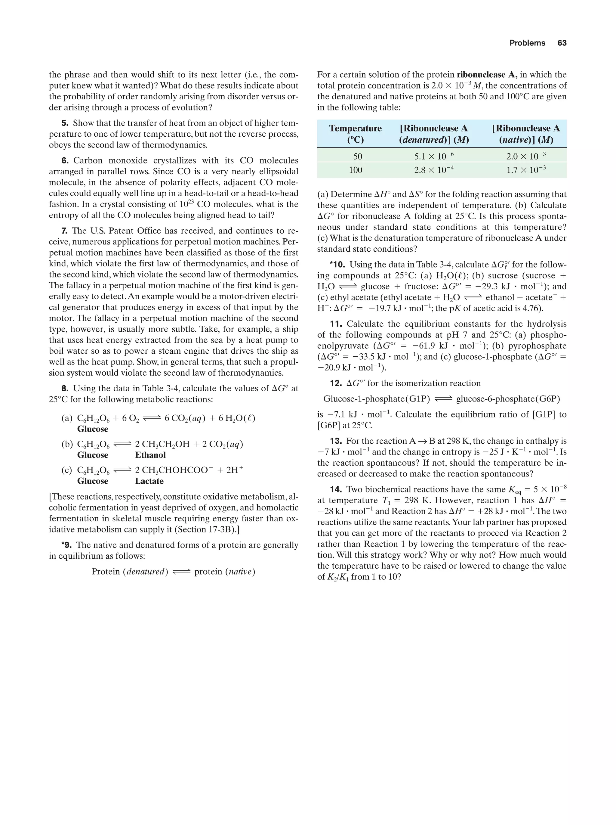 Problems

the phrase and then would shift to its next letter (i.e., the computer knew what it wanted)? What do these results indicate about
the probability of order randomly arising from disorder versus order arising through a process of evolution?
5. Show that the transfer of heat from an object of higher temperature to one of lower temperature, but not the reverse process,
obeys the second law of thermodynamics.
6. Carbon monoxide crystallizes with its CO molecules
arranged in parallel rows. Since CO is a very nearly ellipsoidal
molecule, in the absence of polarity effects, adjacent CO molecules could equally well line up in a head-to-tail or a head-to-head
fashion. In a crystal consisting of 1023 CO molecules, what is the
entropy of all the CO molecules being aligned head to tail?

63

For a certain solution of the protein ribonuclease A, in which the
total protein concentration is 2.0 ϫ 10Ϫ3 M, the concentrations of
the denatured and native proteins at both 50 and 100°C are given
in the following table:

Temperature
(ºC)

[Ribonuclease A
(denatured)] (M)

[Ribonuclease A
(native)] (M)

50

5.1 ϫ 10Ϫ6

2.0 ϫ 10Ϫ3

100

Ϫ4

1.7 ϫ 10Ϫ3

2.8 ϫ 10

(a) Determine ⌬H° and ⌬S° for the folding reaction assuming that
these quantities are independent of temperature. (b) Calculate
⌬G° for ribonuclease A folding at 25°C. Is this process spontaneous under standard state conditions at this temperature?
(c) What is the denaturation temperature of ribonuclease A under
standard state conditions?

7. The U.S. Patent Office has received, and continues to receive, numerous applications for perpetual motion machines. Perpetual motion machines have been classified as those of the first
kind, which violate the first law of thermodynamics, and those of
the second kind, which violate the second law of thermodynamics.
The fallacy in a perpetual motion machine of the first kind is generally easy to detect. An example would be a motor-driven electrical generator that produces energy in excess of that input by the
motor. The fallacy in a perpetual motion machine of the second
type, however, is usually more subtle. Take, for example, a ship
that uses heat energy extracted from the sea by a heat pump to
boil water so as to power a steam engine that drives the ship as
well as the heat pump. Show, in general terms, that such a propulsion system would violate the second law of thermodynamics.

11. Calculate the equilibrium constants for the hydrolysis
of the following compounds at pH 7 and 25°C: (a) phosphoenolpyruvate (⌬G°¿ ϭ Ϫ61.9 kJ ؒ molϪ1); (b) pyrophosphate
(⌬G°¿ ϭ Ϫ33.5 kJ ؒ molϪ1); and (c) glucose-1-phosphate (⌬G°¿ ϭ
Ϫ20.9 kJ ؒ molϪ1).

8. Using the data in Table 3-4, calculate the values of ⌬G° at
25°C for the following metabolic reactions:

Glucose-1-phosphate(G1P) Δ glucose-6-phosphate(G6P)

*10. Using the data in Table 3-4, calculate ⌬G°¿ for the followf
ing compounds at 25°C: (a) H2O(/); (b) sucrose (sucrose ϩ
H2O Δ glucose ϩ fructose: ¢Go ¿ ϭ Ϫ29.3 kJ ؒ molϪ1); and
(c) ethyl acetate (ethyl acetate ϩ H2O Δ ethanol ϩ acetateϪ ϩ
Hϩ: ¢Go ¿ ϭ Ϫ19.7 kJ ؒ molϪ1; the pK of acetic acid is 4.76).

12. ⌬G°¿ for the isomerization reaction

(a) C6H12O6 ϩ 6 O2 Δ 6 CO2 (aq) ϩ 6 H2O(/)
Glucose

is Ϫ7.1 kJ ؒ molϪ1. Calculate the equilibrium ratio of [G1P] to
[G6P] at 25°C.

(b) C6H12O6 Δ 2 CH3CH2OH ϩ 2 CO2 (aq)
Glucose
Ethanol

13. For the reaction A S B at 298 K, the change in enthalpy is
Ϫ7 kJ ؒ molϪ1 and the change in entropy is Ϫ25 J ؒ KϪ1 ؒ molϪ1. Is
the reaction spontaneous? If not, should the temperature be increased or decreased to make the reaction spontaneous?

(c) C6H12O6 Δ 2 CH3CHOHCOO Ϫ ϩ 2H ϩ
Glucose
Lactate
[These reactions, respectively, constitute oxidative metabolism, alcoholic fermentation in yeast deprived of oxygen, and homolactic
fermentation in skeletal muscle requiring energy faster than oxidative metabolism can supply it (Section 17-3B).]
*9. The native and denatured forms of a protein are generally
in equilibrium as follows:
Protein (denatured) Δ protein (native)

14. Two biochemical reactions have the same Keq ϭ 5 ϫ 10Ϫ8
at temperature T1 ϭ 298 K. However, reaction 1 has ⌬H° ϭ
Ϫ28 kJ ؒ molϪ1 and Reaction 2 has ⌬H° ϭ ϩ28 kJ ؒ molϪ1. The two
reactions utilize the same reactants. Your lab partner has proposed
that you can get more of the reactants to proceed via Reaction 2
rather than Reaction 1 by lowering the temperature of the reaction. Will this strategy work? Why or why not? How much would
the temperature have to be raised or lowered to change the value
of K2/K1 from 1 to 10?

 