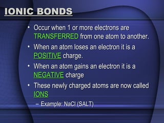 IONIC BONDSIONIC BONDS
• Occur when 1 or more electrons areOccur when 1 or more electrons are
TRANSFERREDTRANSFERRED from one atom to another.from one atom to another.
• When an atom loses an electron it is aWhen an atom loses an electron it is a
POSITIVEPOSITIVE charge.charge.
• When an atom gains an electron it is aWhen an atom gains an electron it is a
NEGATIVENEGATIVE chargecharge
• These newly charged atoms are now calledThese newly charged atoms are now called
IONSIONS
– Example: NaCl (SALT)Example: NaCl (SALT)
 