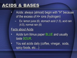 ACIDS & BASESACIDS & BASES
• Acids: always (almost) begin with "H" becauseAcids: always (almost) begin with "H" because
of the excess of H+ ions (hydrogen)of the excess of H+ ions (hydrogen)
– Ex: lemon juice (6), stomach acid (1.5), acid rainEx: lemon juice (6), stomach acid (1.5), acid rain
(4.5), normal rain (6)(4.5), normal rain (6)
Facts about AcidsFacts about Acids
• Acids turn litmus paperAcids turn litmus paper BLUEBLUE and usuallyand usually
tastetaste SOURSOUR..
• You eat acids daily (coffee, vinegar, soda,You eat acids daily (coffee, vinegar, soda,
spicy foods, etc…)spicy foods, etc…)
 