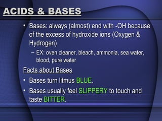 ACIDS & BASESACIDS & BASES
• Bases: always (almost) end with -OH becauseBases: always (almost) end with -OH because
of the excess of hydroxide ions (Oxygen &of the excess of hydroxide ions (Oxygen &
Hydrogen)Hydrogen)
– EX: oven cleaner, bleach, ammonia, sea water,EX: oven cleaner, bleach, ammonia, sea water,
blood, pure waterblood, pure water
Facts about BasesFacts about Bases
• Bases turn litmusBases turn litmus BLUEBLUE..
• Bases usually feelBases usually feel SLIPPERYSLIPPERY to touch andto touch and
tastetaste BITTERBITTER..
 