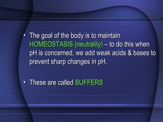 • The goal of the body is to maintainThe goal of the body is to maintain
HOMEOSTASIS (neutrality)HOMEOSTASIS (neutrality) – to do this when– to do this when
pH is concerned, we add weak acids & bases topH is concerned, we add weak acids & bases to
prevent sharp changes in pH.prevent sharp changes in pH.
• These are calledThese are called BUFFERSBUFFERS
 