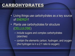 CARBOHYDRATESCARBOHYDRATES
• Living things use carbohydrates as a key sourceLiving things use carbohydrates as a key source
ofof ENERGYENERGY!!
• Plants use carbohydrates for structurePlants use carbohydrates for structure
((CELLULOSECELLULOSE))
– include sugars and complex carbohydratesinclude sugars and complex carbohydrates
(starches)(starches)
– contain the elements carbon, hydrogen, and oxygencontain the elements carbon, hydrogen, and oxygen
(the hydrogen is in a 2:1 ratio to oxygen)(the hydrogen is in a 2:1 ratio to oxygen)
 