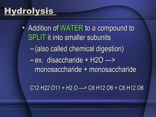 HydrolysisHydrolysis
• Addition ofAddition of WATERWATER to a compound toto a compound to
SPLITSPLIT it into smaller subunitsit into smaller subunits
– (also called chemical digestion)(also called chemical digestion)
– ex. disaccharide + H2O --->ex. disaccharide + H2O --->
monosaccharide + monosaccharidemonosaccharide + monosaccharide
C12 H22 O11 + H2 O ---> C6 H12 O6 + C6 H12 O6C12 H22 O11 + H2 O ---> C6 H12 O6 + C6 H12 O6
 