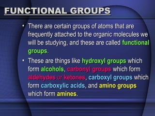 FUNCTIONAL GROUPSFUNCTIONAL GROUPS
• There are certain groups of atoms that areThere are certain groups of atoms that are
frequently attached to the organic molecules wefrequently attached to the organic molecules we
will be studying, and these are calledwill be studying, and these are called functionalfunctional
groupsgroups..
• These are things likeThese are things like hydroxyl groupshydroxyl groups whichwhich
formform alcoholsalcohols,, carbonyl groupscarbonyl groups which formwhich form
aldehydesaldehydes oror ketonesketones,, carboxyl groupscarboxyl groups whichwhich
formform carboxylic acidscarboxylic acids, and, and amino groupsamino groups
which formwhich form aminesamines..
 