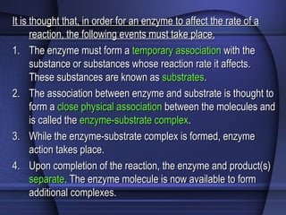 It is thought that, in order for an enzyme to affect the rate of aIt is thought that, in order for an enzyme to affect the rate of a
reaction, the following events must take place.reaction, the following events must take place.
1.1. The enzyme must form aThe enzyme must form a temporary associationtemporary association with thewith the
substance or substances whose reaction rate it affects.substance or substances whose reaction rate it affects.
These substances are known asThese substances are known as substratessubstrates..
2.2. The association between enzyme and substrate is thought toThe association between enzyme and substrate is thought to
form aform a close physical associationclose physical association between the molecules andbetween the molecules and
is called theis called the enzyme-substrate complexenzyme-substrate complex..
3.3. While the enzyme-substrate complex is formed, enzymeWhile the enzyme-substrate complex is formed, enzyme
action takes place.action takes place.
4.4. Upon completion of the reaction, the enzyme and product(s)Upon completion of the reaction, the enzyme and product(s)
separateseparate. The enzyme molecule is now available to form. The enzyme molecule is now available to form
additional complexes.additional complexes.
 
