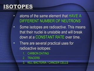 ISOTOPESISOTOPES
• atoms of the same element thatatoms of the same element that HAVE AHAVE A
DIFFERENT NUMBER OF NEUTRONSDIFFERENT NUMBER OF NEUTRONS
• Some isotopes are radioactive. This meansSome isotopes are radioactive. This means
that their nuclei is unstable and will breakthat their nuclei is unstable and will break
down at adown at a CONSTANT RATECONSTANT RATE over time.over time.
• There are several practical uses forThere are several practical uses for
radioactive isotopes:radioactive isotopes:
1.1. CARBON DATINGCARBON DATING
2.2. TRACERSTRACERS
3.3. KILL BACTERIA / CANCER CELLSKILL BACTERIA / CANCER CELLS
 