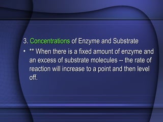 3.3. ConcentrationsConcentrations of Enzyme and Substrateof Enzyme and Substrate
• ** When there is a fixed amount of enzyme and** When there is a fixed amount of enzyme and
an excess of substrate molecules -- the rate ofan excess of substrate molecules -- the rate of
reaction will increase to a point and then levelreaction will increase to a point and then level
off.off.
 