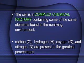 • The cell is aThe cell is a COMPLEX CHEMICALCOMPLEX CHEMICAL
FACTORYFACTORY containing some of the samecontaining some of the same
elements found in the nonlivingelements found in the nonliving
environment.environment.
• carbon (C), hydrogen (H), oxygen (O), andcarbon (C), hydrogen (H), oxygen (O), and
nitrogen (N) are present in the greatestnitrogen (N) are present in the greatest
percentagespercentages
 