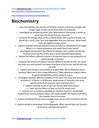 Visit 15projects.com to download full material for FREE
http://15projects.com/projects/biochemistry/
http://15projects.com/projects/category/biochem/
Biochemistry
1. Look into whether the amount of fertilizer used on a fruit tree changes the
simple sugar content of the fruits that are produced.
2. Investigate the process by which your body extracts the energy it needs to
grow from the foods that you consume.
3. Compare the energy value of the common foods such as grains (bread, rice,
wheat etc.), fruits, nuts, fruit and vegetables that you consume. What foods
have the highest energy value?
4. Explore common artificial sweetners that are used as replacements for sugar.
What is it in these substances that make them taste sweet?
5. Investigate and compare the effects of inorganic (non carbon containing)
catalysts and enzymes on the way in which peroxide decomposes.
6. Explore the effects different amounts of exercise have on the production of
carbon dioxide in humans.
7. Compare the amount of protein found in different brands of milk. You could
also look into and compare the levels of protein in full cream, low fat and non
fat milk.
8. Explore and compare animal DNA and plant DNA. What difference exists
between them and is this a large difference? DNA exploration always makes
for great biochemistry science projects topics.
9. Investigate whether different varieties of the same fruit have the same levels
of vitamin C. If there is a difference, what causes it? Shouldn’t the same
species of the fruit have the same characteristics?
10. Explore methods by which you can extract DNA from onions.
11. Look into the effects of heat on fruit fly larvae cells.
12. Enzymes act as catalysts speeding up chemical reactions. As possible
biochemistry science projects topics, you could explore the factors that affect
this reaction rate of enzymes.
13. Explore and demonstrate how a sewage plant can be used to produce natural
gas.
14. Explore projects using paper chromatography. What colored dyes are found in
drink mixes and colored markers?
Visit 15projects.com to download full material for FREE
 
