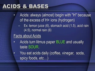 ACIDS & BASES 
• Acids: always (almost) begin with "H" because 
of the excess of H+ ions (hydrogen) 
– Ex: lemon juice (6), stomach acid (1.5), acid rain 
(4.5), normal rain (6) 
Facts about Acids 
• Acids turn litmus paper BLUE and usually 
taste SOUR. 
• You eat acids daily (coffee, vinegar, soda, 
spicy foods, etc…) 
 