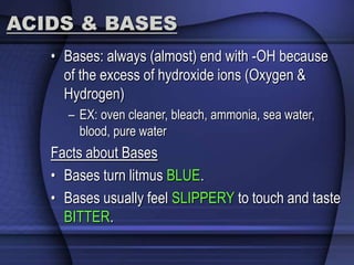 ACIDS & BASES 
• Bases: always (almost) end with -OH because 
of the excess of hydroxide ions (Oxygen & 
Hydrogen) 
– EX: oven cleaner, bleach, ammonia, sea water, 
blood, pure water 
Facts about Bases 
• Bases turn litmus BLUE. 
• Bases usually feel SLIPPERY to touch and taste 
BITTER. 
 