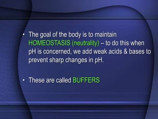 • The goal of the body is to maintain 
HOMEOSTASIS (neutrality) – to do this when 
pH is concerned, we add weak acids & bases to 
prevent sharp changes in pH. 
• These are called BUFFERS 
 