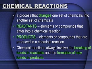 CHEMICAL REACTIONS 
• a process that changes one set of chemicals into 
another set of chemicals 
• REACTANTS – elements or compounds that 
enter into a chemical reaction 
• PRODUCTS – elements or compounds that are 
produced in a chemical reaction 
• Chemical reactions always involve the breaking of 
bonds in reactants and the formation of new 
bonds in products. 
 