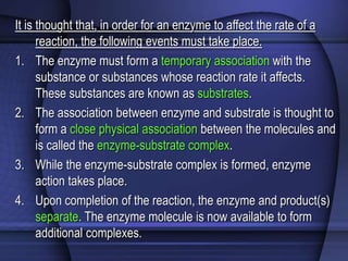 It is thought that, in order for an enzyme to affect the rate of a 
reaction, the following events must take place. 
1. The enzyme must form a temporary association with the 
substance or substances whose reaction rate it affects. 
These substances are known as substrates. 
2. The association between enzyme and substrate is thought to 
form a close physical association between the molecules and 
is called the enzyme-substrate complex. 
3. While the enzyme-substrate complex is formed, enzyme 
action takes place. 
4. Upon completion of the reaction, the enzyme and product(s) 
separate. The enzyme molecule is now available to form 
additional complexes. 
 