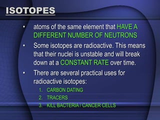 ISOTOPES 
• atoms of the same element that HAVE A 
DIFFERENT NUMBER OF NEUTRONS 
• Some isotopes are radioactive. This means 
that their nuclei is unstable and will break 
down at a CONSTANT RATE over time. 
• There are several practical uses for 
radioactive isotopes: 
1. CARBON DATING 
2. TRACERS 
3. KILL BACTERIA / CANCER CELLS 
 