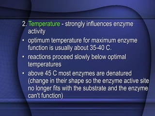 2. Temperature - strongly influences enzyme 
activity 
• optimum temperature for maximum enzyme 
function is usually about 35-40 C. 
• reactions proceed slowly below optimal 
temperatures 
• above 45 C most enzymes are denatured 
(change in their shape so the enzyme active site 
no longer fits with the substrate and the enzyme 
can't function) 
 
