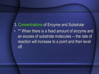 3. Concentrations of Enzyme and Substrate 
• ** When there is a fixed amount of enzyme and 
an excess of substrate molecules -- the rate of 
reaction will increase to a point and then level 
off. 
