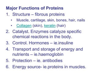 Major Functions of Proteins
1. Structure – fibrous proteins
• Muscle, cartilage, skin, bones, hair, nails
• Collagen (skin), keratin (hair)
2. Catalyst. Enzymes catalyze specific
chemical reactions in the body.
3. Control. Hormones – ie.insuline
4. Transport and storage of energy and
nutrients – ie.haemoglobin
5. Protection – ie. antibodies
6. Energy source- ie.proteins in muscles.
 