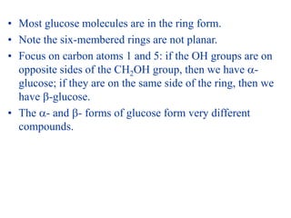 • Most glucose molecules are in the ring form.
• Note the six-membered rings are not planar.
• Focus on carbon atoms 1 and 5: if the OH groups are on
opposite sides of the CH2OH group, then we have -
glucose; if they are on the same side of the ring, then we
have -glucose.
• The - and - forms of glucose form very different
compounds.
 