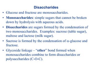 Disaccharides
• Glucose and fructose are monosaccharides.
• Monosaccharides: simple sugars that cannot be broken
down by hydrolysis with aqueous acids.
• Disaccharides are sugars formed by the condensation of
two monosaccharides. Examples: sucrose (table sugar),
maltose and lactose (milk sugar).
• Sucrose is formed by the condensation of -glucose and
fructose.
• Glycoside linkage – “ether” bond formed when
monosaccharides combine to form disaccharides or
polysaccharides (C-O-C).
 