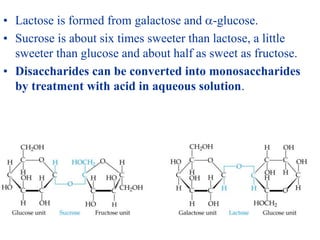 • Lactose is formed from galactose and -glucose.
• Sucrose is about six times sweeter than lactose, a little
sweeter than glucose and about half as sweet as fructose.
• Disaccharides can be converted into monosaccharides
by treatment with acid in aqueous solution.
 