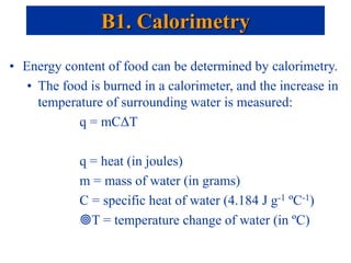 • Energy content of food can be determined by calorimetry.
• The food is burned in a calorimeter, and the increase in
temperature of surrounding water is measured:
q = mCΔT
q = heat (in joules)
m = mass of water (in grams)
C = specific heat of water (4.184 J g-1 ºC-1)
T = temperature change of water (in ºC)
B1. Calorimetry
 