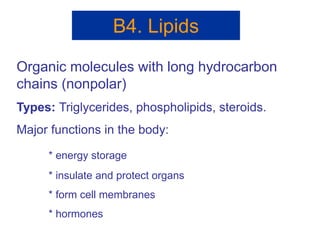 B4. Lipids
Organic molecules with long hydrocarbon
chains (nonpolar)
Types: Triglycerides, phospholipids, steroids.
Major functions in the body:
* energy storage
* insulate and protect organs
* form cell membranes
* hormones
 