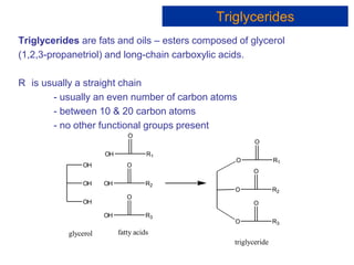 Triglycerides are fats and oils – esters composed of glycerol
(1,2,3-propanetriol) and long-chain carboxylic acids.
R is usually a straight chain
- usually an even number of carbon atoms
- between 10 & 20 carbon atoms
- no other functional groups present
OH
OH
OH
OH R1
O
OH R2
O
OH R3
O
O R1
O
O R2
O
O R3
O
glycerol fatty acids
triglyceride
Triglycerides
 