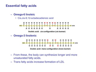 Essential fatty acids
– Omega-6 linoleic
• Cis,cis-9,12-octadecadienoic acid
– Omega-3 linolenic
– From these, the body can synthesize longer and more
unsaturated fatty acids.
– Trans fatty acids increase formation of LDL
 