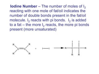 Iodine Number – The number of moles of I2
reacting with one mole of fat/oil indicates the
number of double bonds present in the fat/oil
molecule. I2 reacts with pi bonds. I2 is added
to a fat – the more I2 reacts, the more pi bonds
present (more unsaturated)
C C
R
R
R
R
+ I I C C
I
R
R
I
R
R
 