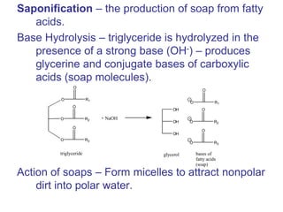 Saponification – the production of soap from fatty
acids.
Base Hydrolysis – triglyceride is hydrolyzed in the
presence of a strong base (OH-) – produces
glycerine and conjugate bases of carboxylic
acids (soap molecules).
Action of soaps – Form micelles to attract nonpolar
dirt into polar water.
OH
OH
OH
O R1
O
O R2
O
O R3
O
O R1
O
O R2
O
O R3
O
glycerol bases of
fatty acids
(soap)
triglyceride
+ NaOH
 