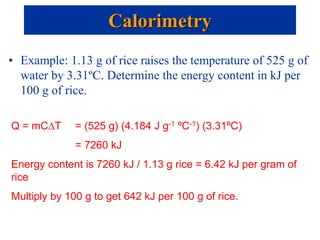 • Example: 1.13 g of rice raises the temperature of 525 g of
water by 3.31ºC. Determine the energy content in kJ per
100 g of rice.
Calorimetry
Q = mC∆T = (525 g) (4.184 J g-1 ºC-1) (3.31ºC)
= 7260 kJ
Energy content is 7260 kJ / 1.13 g rice = 6.42 kJ per gram of
rice
Multiply by 100 g to get 642 kJ per 100 g of rice.
 