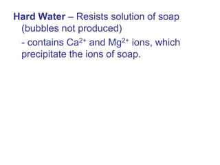 Hard Water – Resists solution of soap
(bubbles not produced)
- contains Ca2+ and Mg2+ ions, which
precipitate the ions of soap.
 