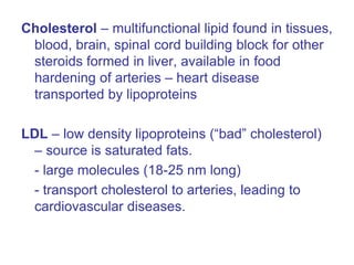 Cholesterol – multifunctional lipid found in tissues,
blood, brain, spinal cord building block for other
steroids formed in liver, available in food
hardening of arteries – heart disease
transported by lipoproteins
LDL – low density lipoproteins (“bad” cholesterol)
– source is saturated fats.
- large molecules (18-25 nm long)
- transport cholesterol to arteries, leading to
cardiovascular diseases.
 
