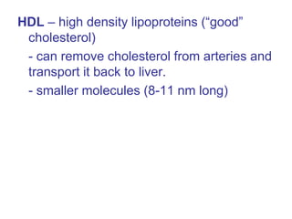 HDL – high density lipoproteins (“good”
cholesterol)
- can remove cholesterol from arteries and
transport it back to liver.
- smaller molecules (8-11 nm long)
 