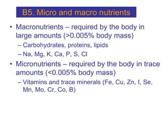 • Macronutrients – required by the body in
large amounts (>0.005% body mass)
– Carbohydrates, proteins, lipids
– Na, Mg, K, Ca, P, S, Cl
• Micronutrients – required by the body in trace
amounts (<0.005% body mass)
– Vitamins and trace minerals (Fe, Cu, Zn, I, Se,
Mn, Mo, Cr, Co, B)
B5. Micro and macro nutrients
 