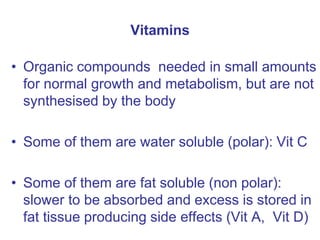Vitamins
• Organic compounds needed in small amounts
for normal growth and metabolism, but are not
synthesised by the body
• Some of them are water soluble (polar): Vit C
• Some of them are fat soluble (non polar):
slower to be absorbed and excess is stored in
fat tissue producing side effects (Vit A, Vit D)
 