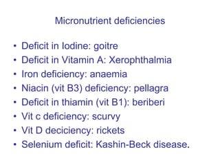 Micronutrient deficiencies
• Deficit in Iodine: goitre
• Deficit in Vitamin A: Xerophthalmia
• Iron deficiency: anaemia
• Niacin (vit B3) deficiency: pellagra
• Deficit in thiamin (vit B1): beriberi
• Vit c deficiency: scurvy
• Vit D deciciency: rickets
• Selenium deficit: Kashin-Beck disease.
 