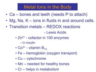 Metal Ions in the Body
• Ca – bones and teeth (needs P to attach)
• Mg, Na, K – ions in fluids in and around cells.
• Transition metals – REDOX reactions
- Lewis Acids
• Zn2+ - cofactor in 100 enzymes
– In insulin
• Co3+ - vitamin B12
• Fe – hemoglobin (oxygen transport)
• Cu – cytochrome
• Mn – needed for healthy bones
• Cr – helps in metabolism
 