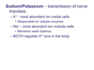 Sodium/Potassium – transmission of nerve
impulses.
– K+ - most abundant ion inside cells
• Responsible for cellular enzymes
– Na+ - most abundant ion outside cells
• Maintains water balance
– BOTH regulate H+ ions in the body
 