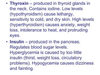 • Thyroxin – produced in thyroid glands in
the neck. Contains iodine. Low levels
(hypothyroidism) cause lethargy,
sensitivity to cold, and dry skin. High levels
(hyperthyroidism) causes anxiety, weight
loss, intolerance to heat, and protruding
eyes.
• Insulin – produced in the pancreas.
Regulates blood sugar levels.
Hyperglycemia is caused by too little
insulin (thirst, weight loss, circulatory
problems). Hypogycemia causes dizziness
and fainting.
 