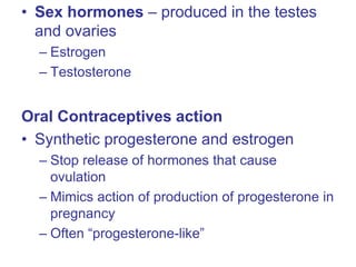 • Sex hormones – produced in the testes
and ovaries
– Estrogen
– Testosterone
Oral Contraceptives action
• Synthetic progesterone and estrogen
– Stop release of hormones that cause
ovulation
– Mimics action of production of progesterone in
pregnancy
– Often “progesterone-like”
 