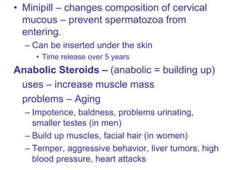 • Minipill – changes composition of cervical
mucous – prevent spermatozoa from
entering.
– Can be inserted under the skin
• Time release over 5 years
Anabolic Steroids – (anabolic = building up)
uses – increase muscle mass
problems – Aging
– Impotence, baldness, problems urinating,
smaller testes (in men)
– Build up muscles, facial hair (in women)
– Temper, aggressive behavior, liver tumors, high
blood pressure, heart attacks
 