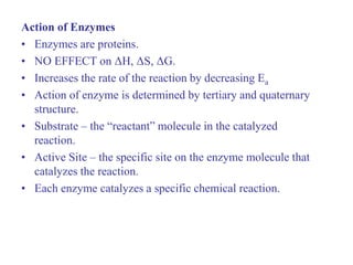 Action of Enzymes
• Enzymes are proteins.
• NO EFFECT on ΔH, ΔS, ΔG.
• Increases the rate of the reaction by decreasing Ea
• Action of enzyme is determined by tertiary and quaternary
structure.
• Substrate – the “reactant” molecule in the catalyzed
reaction.
• Active Site – the specific site on the enzyme molecule that
catalyzes the reaction.
• Each enzyme catalyzes a specific chemical reaction.
 