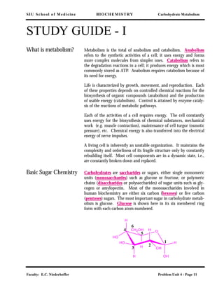 SIU School of Medicine BIOCHEMISTRY Carbohydrate Metabolism
Faculty: E.C. Niederhoffer Problem Unit 4 - Page 11
STUDY GUIDE - I
What is metabolism? Metabolism is the total of anabolism and catabolism. Anabolism
refers to the synthetic activities of a cell; it uses energy and forms
more complex molecules from simpler ones. Catabolism refers to
the degradation reactions in a cell; it produces energy which is most
commonly stored as ATP. Anabolism requires catabolism because of
its need for energy.
Life is characterized by growth, movement, and reproduction. Each
of these properties depends on controlled chemical reactions for the
biosynthesis of organic compounds (anabolism) and the production
of usable energy (catabolism). Control is attained by enzyme cataly-
sis of the reactions of metabolic pathways.
Each of the activities of a cell requires energy. The cell constantly
uses energy for the biosynthesis of chemical substances, mechanical
work (e.g. muscle contraction), maintenance of cell turgor (osmotic
pressure), etc. Chemical energy is also transferred into the electrical
energy of nerve impulses.
A living cell is inherently an unstable organization. It maintains the
complexity and orderliness of its fragile structure only by constantly
rebuilding itself. Most cell components are in a dynamic state, i.e.,
are constantly broken down and replaced.
Basic Sugar Chemistry Carbohydrates are saccharides or sugars, either single monomeric
units (monosacchardes) such as glucose or fructose, or polymeric
chains (disaccharides or polysaccharides) of sugar units such as gly-
cogen or amylopectin. Most of the monosaccharides involved in
human biochemistry are either six carbon (hexoses) or ﬁve carbon
(pentoses) sugars. The most important sugar in carbohydrate metab-
olism is glucose. Glucose is shown here in its six membered ring
form with each carbon atom numbered.
O
H
HO
H
HO
H
OH
OHH
CH2OH
H1
2
3
4
5
6
 