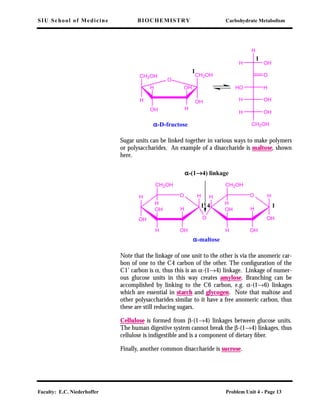 SIU School of Medicine BIOCHEMISTRY Carbohydrate Metabolism
Faculty: E.C. Niederhoffer Problem Unit 4 - Page 13
Sugar units can be linked together in various ways to make polymers
or polysaccharides. An example of a disaccharide is maltose, shown
here.
Note that the linkage of one unit to the other is via the anomeric car-
bon of one to the C4 carbon of the other. The conﬁguration of the
C1’ carbon is α, thus this is an α-(1→4) linkage. Linkage of numer-
ous glucose units in this way creates amylose. Branching can be
accomplished by linking to the C6 carbon, e.g. α-(1→6) linkages
which are essential in starch and glycogen. Note that maltose and
other polysaccharides similar to it have a free anomeric carbon, thus
these are still reducing sugars.
Cellulose is formed from β-(1→4) linkages between glucose units.
The human digestive system cannot break the β-(1→4) linkages, thus
cellulose is indigestible and is a component of dietary ﬁber.
Finally, another common disaccharide is sucrose.
O
HHO
OHH
OH
H
OH
H
CH2OH
H
αααα-D-fructose
OH
CH2OH
H
CH2OH
OH H
H OH
O
1
1
αααα-maltose
αααα-(1→→→→4) linkage
OH
OH
H
O
H
OHH
OH
CH2OH
H
OH H
OH
H
OHH
OH
CH2OH
H
141'
 