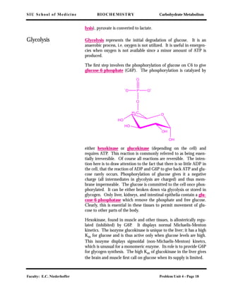 SIU School of Medicine BIOCHEMISTRY Carbohydrate Metabolism
Faculty: E.C. Niederhoffer Problem Unit 4 - Page 18
lysis), pyruvate is converted to lactate.
Glycolysis Glycolysis represents the initial degradation of glucose. It is an
anaerobic process, i.e. oxygen is not utilized. It is useful in emergen-
cies when oxygen is not available since a minor amount of ATP is
produced.
The ﬁrst step involves the phosphorylation of glucose on C6 to give
glucose-6-phosphate (G6P). The phosphorylation is catalyzed by
either hexokinase or glucokinase (depending on the cell) and
requires ATP. This reaction is commonly referred to as being essen-
tially irreversible. Of course all reactions are reversible. The inten-
tion here is to draw attention to the fact that there is so little ADP in
the cell, that the reaction of ADP and G6P to give back ATP and glu-
cose rarely occurs. Phosphorylation of glucose gives it a negative
charge (all intermediates in glycolysis are charged) and thus mem-
brane impermeable. The glucose is committed to the cell once phos-
phorylated. It can be either broken down via glycolysis or stored in
glycogen. Only liver, kidneys, and intestinal epithelia contain a glu-
cose-6-phosphatase which remove the phosphate and free glucose.
Clearly, this is essential in these tissues to permit movement of glu-
cose to other parts of the body.
Hexokinase, found in muscle and other tissues, is allosterically regu-
lated (inhibited) by G6P. It displays normal Michaelis-Menton
kinetics. The isozyme glucokinase is unique to the liver; it has a high
Km for glucose and is thus active only when glucose levels are high.
This isozyme displays sigmoidal (non-Michaelis-Menton) kinetcs,
which is unusual for a monomeric enzyme. Its role is to provide G6P
for glycogen synthesis. The high Km of glucokinase in the liver gives
the brain and muscle ﬁrst call on glucose when its supply is limited.
O
HO
HO
OH
OH
H2C
O
P
O
O
--
O
 