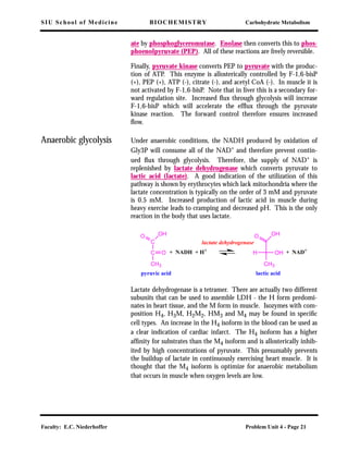 SIU School of Medicine BIOCHEMISTRY Carbohydrate Metabolism
Faculty: E.C. Niederhoffer Problem Unit 4 - Page 21
ate by phosphoglyceromutase. Enolase then converts this to phos-
phoenolpyruvate (PEP). All of these reactions are freely reversible.
Finally, pyruvate kinase converts PEP to pyruvate with the produc-
tion of ATP. This enzyme is allosterically controlled by F-1,6-bisP
(+), PEP (+), ATP (-), citrate (-), and acetyl CoA (-). In muscle it is
not activated by F-1,6-bisP. Note that in liver this is a secondary for-
ward regulation site. Increased ﬂux through glycolysis will increase
F-1,6-bisP which will accelerate the efﬂux through the pyruvate
kinase reaction. The forward control therefore ensures increased
ﬂow.
Anaerobic glycolysis Under anaerobic conditions, the NADH produced by oxidation of
Gly3P will consume all of the NAD+ and therefore prevent contin-
ued ﬂux through glycolysis. Therefore, the supply of NAD+
is
replenished by lactate dehydrogenase which converts pyruvate to
lactic acid (lactate). A good indication of the utilization of this
pathway is shown by erythrocytes which lack mitochondria where the
lactate concentration is typically on the order of 3 mM and pyruvate
is 0.5 mM. Increased production of lactic acid in muscle during
heavy exercise leads to cramping and decreased pH. This is the only
reaction in the body that uses lactate.
Lactate dehydrogenase is a tetramer. There are actually two different
subunits that can be used to assemble LDH - the H form predomi-
nates in heart tissue, and the M form in muscle. Isozymes with com-
position H4, H3M, H2M2, HM3 and M4 may be found in speciﬁc
cell types. An increase in the H4 isoform in the blood can be used as
a clear indication of cardiac infarct. The H4 isoform has a higher
afﬁnity for substrates than the M4 isoform and is allosterically inhib-
ited by high concentrations of pyruvate. This presumably prevents
the buildup of lactate in continuously exercising heart muscle. It is
thought that the M4 isoform is optimize for anaerobic metabolism
that occurs in muscle when oxygen levels are low.
C
C
CH3
O
OHO
CH3
OHO
OHH+ NADH + H+
+ NAD+
pyruvic acid lactic acid
lactate dehydrogenase
 