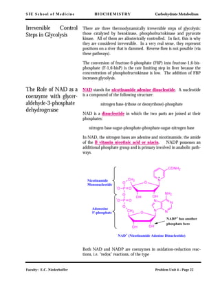 SIU School of Medicine BIOCHEMISTRY Carbohydrate Metabolism
Faculty: E.C. Niederhoffer Problem Unit 4 - Page 22
Irreversible Control
Steps in Glycolysis
There are three thermodynamically irreversible steps of glycolysis:
those catalyzed by hexokinase, phosphofructokinase and pyruvate
kinase. All of them are allosterically controlled. In fact, this is why
they are considered irreversible. In a very real sense, they represent
positions on a river that is dammed. Reverse ﬂow is not possible (via
these pathways).
The conversion of fructose-6-phosphate (F6P) into fructose-1,6-bis-
phosphate (F-1,6-bisP) is the rate limiting step in liver because the
concentration of phosphofructokinase is low. The addition of FBP
increases glycolysis.
The Role of NAD as a
coenzyme with glycer-
aldehyde-3-phosphate
dehydrogenase
NAD stands for nicotinamide adenine dinucleotide. A nucleotide
is a compound of the following structure:
nitrogen base-(ribose or deoxyribose)-phosphate
NAD is a dinucleotide in which the two parts are joined at their
phosphates:
nitrogen base-sugar-phosphate-phosphate-sugar-nitrogen base
In NAD, the nitrogen bases are adenine and nicotinamide, the amide
of the B vitamin nicotinic acid or niacin. NADP possesses an
additional phosphate group and is primary involved in anabolic path-
ways.
Both NAD and NADP are coenzymes in oxidation-reduction reac-
tions, i.e. “redox” reactions, of the type
OH OH
O
CH2
OH OH
O
O
P
O
P
O
CH2
-
O O
-
O O
N
CONH2
N
NN
N
NH2
Nicotinamide
Mononucleotide
Adenosine
5'-phosphate
NAD+
(Nicotinamide Adenine Dinucleotide)
NADP+
has another
phosphate here
 